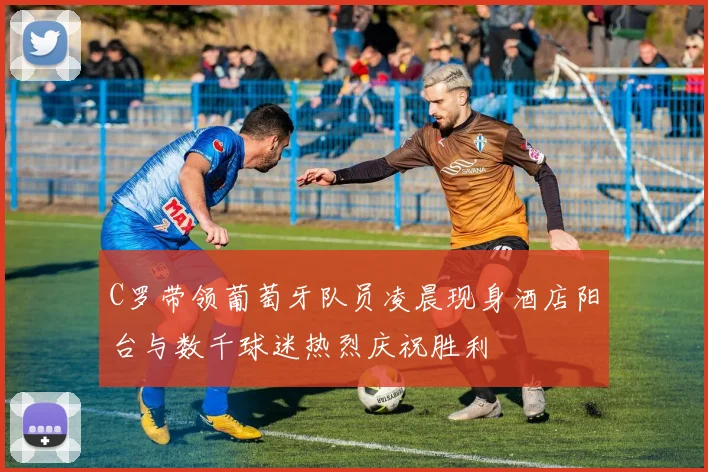 C罗带领葡萄牙队员凌晨现身酒店阳台与数千球迷热烈庆祝胜利