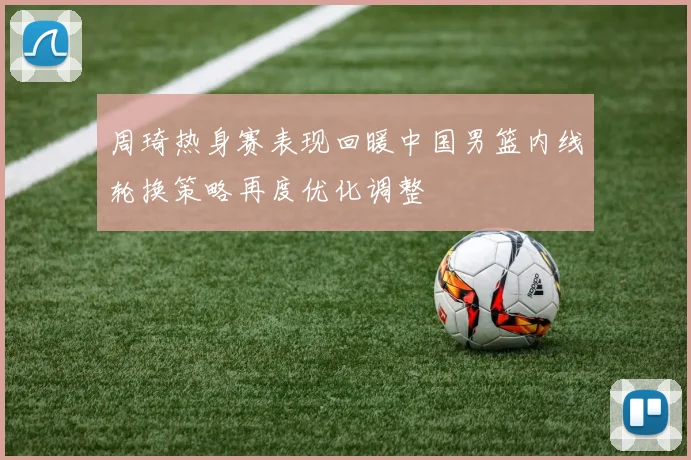 周琦热身赛表现回暖中国男篮内线轮换策略再度优化调整