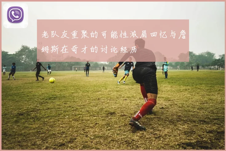 老队友重聚的可能性浓眉回忆与詹姆斯在奇才的讨论经历