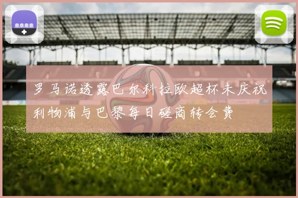 罗马诺透露巴尔科拉欧超杯未庆祝利物浦与巴黎每日磋商转会费