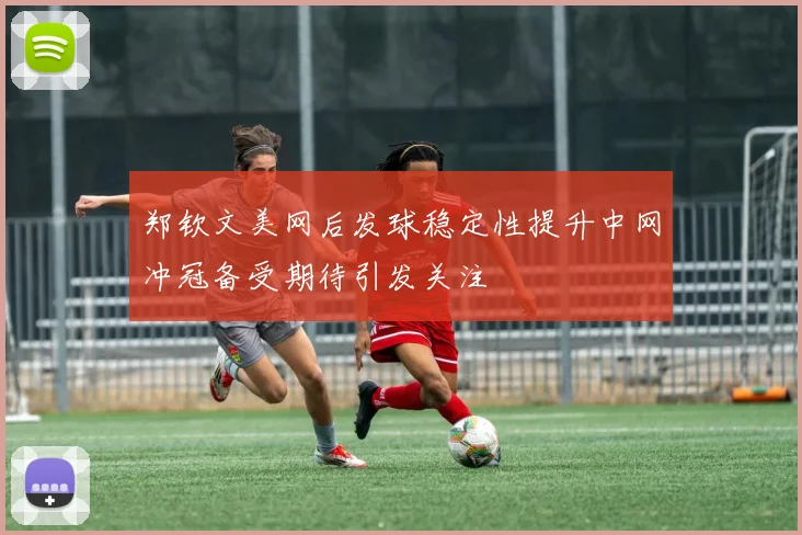 郑钦文美网后发球稳定性提升中网冲冠备受期待引发关注